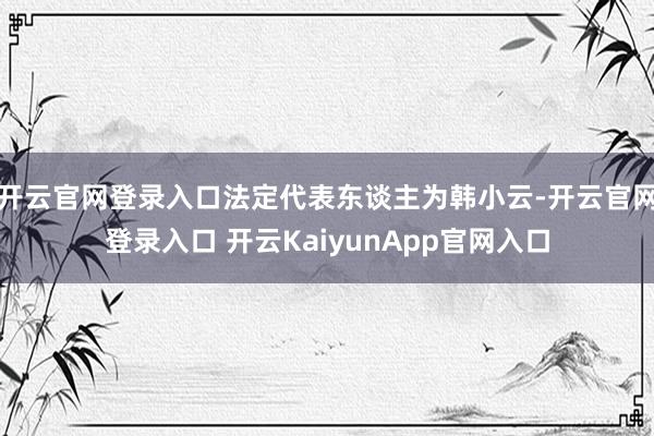 开云官网登录入口法定代表东谈主为韩小云-开云官网登录入口 开云KaiyunApp官网入口