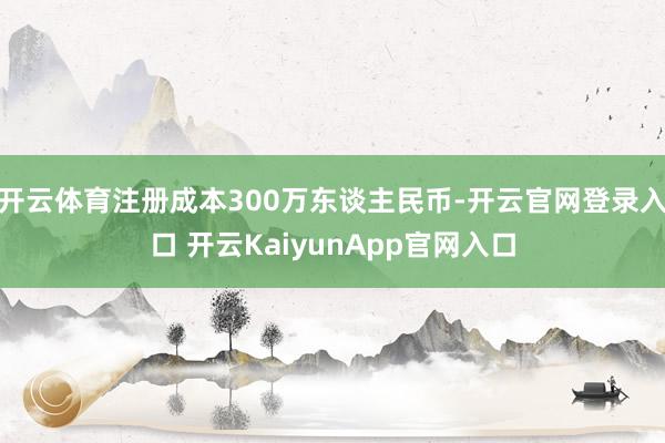 开云体育注册成本300万东谈主民币-开云官网登录入口 开云KaiyunApp官网入口