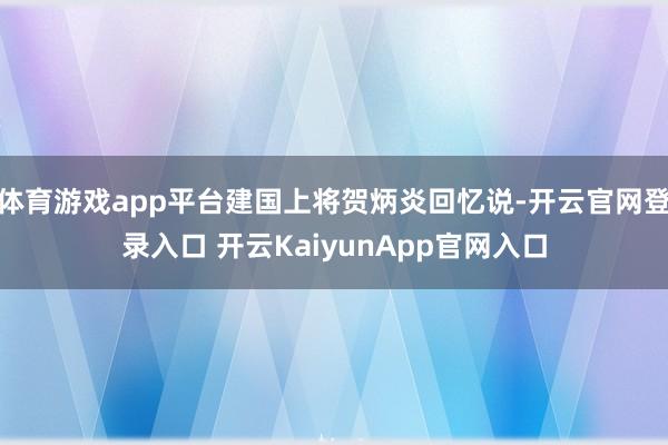 体育游戏app平台建国上将贺炳炎回忆说-开云官网登录入口 开云KaiyunApp官网入口