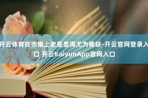 开云体育在市集上老是显得尤为稀缺-开云官网登录入口 开云KaiyunApp官网入口