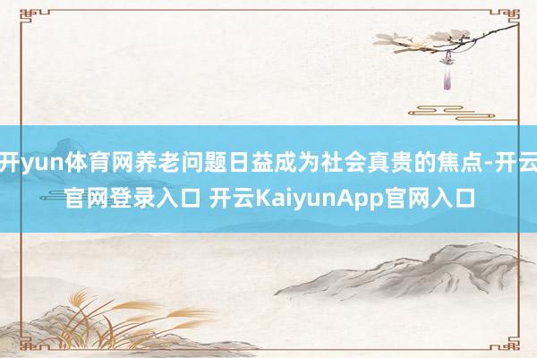开yun体育网养老问题日益成为社会真贵的焦点-开云官网登录入口 开云KaiyunApp官网入口