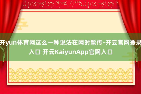 开yun体育网这么一种说法在网时髦传-开云官网登录入口 开云KaiyunApp官网入口