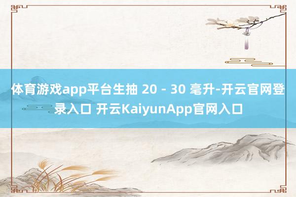 体育游戏app平台生抽 20 - 30 毫升-开云官网登录入口 开云KaiyunApp官网入口