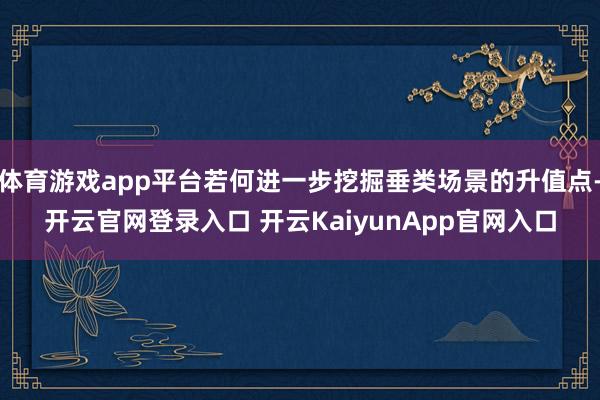 体育游戏app平台若何进一步挖掘垂类场景的升值点-开云官网登录入口 开云KaiyunApp官网入口