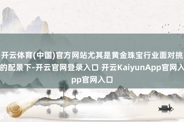 开云体育(中国)官方网站尤其是黄金珠宝行业面对挑战的配景下-开云官网登录入口 开云KaiyunApp官网入口