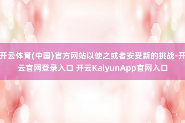 开云体育(中国)官方网站以使之或者安妥新的挑战-开云官网登录入口 开云KaiyunApp官网入口