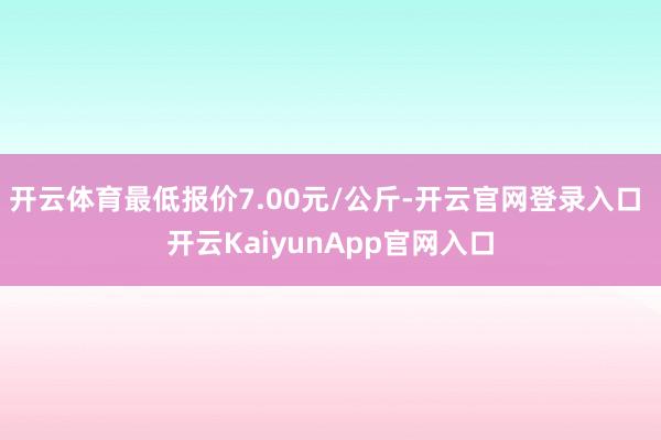 开云体育最低报价7.00元/公斤-开云官网登录入口 开云KaiyunApp官网入口