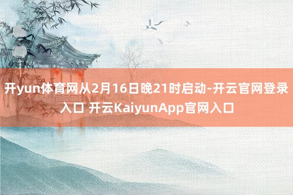 开yun体育网从2月16日晚21时启动-开云官网登录入口 开云KaiyunApp官网入口
