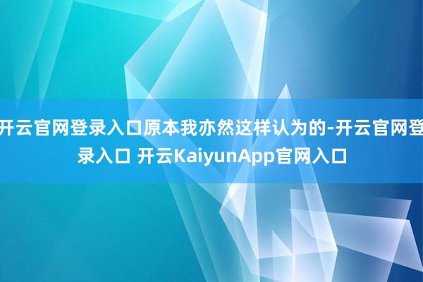开云官网登录入口原本我亦然这样认为的-开云官网登录入口 开云KaiyunApp官网入口