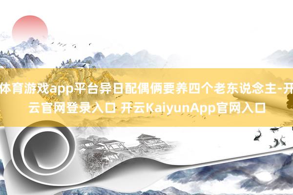 体育游戏app平台异日配偶俩要养四个老东说念主-开云官网登录入口 开云KaiyunApp官网入口
