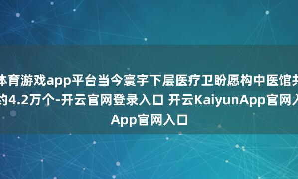 体育游戏app平台当今寰宇下层医疗卫盼愿构中医馆共有约4.2万个-开云官网登录入口 开云KaiyunApp官网入口