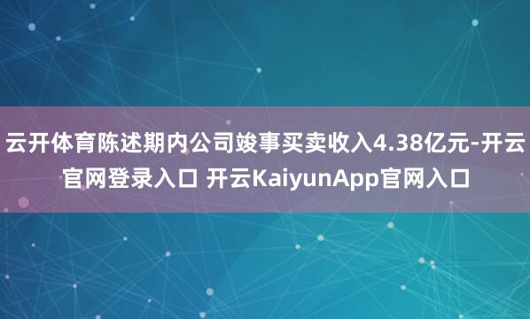 云开体育陈述期内公司竣事买卖收入4.38亿元-开云官网登录入口 开云KaiyunApp官网入口