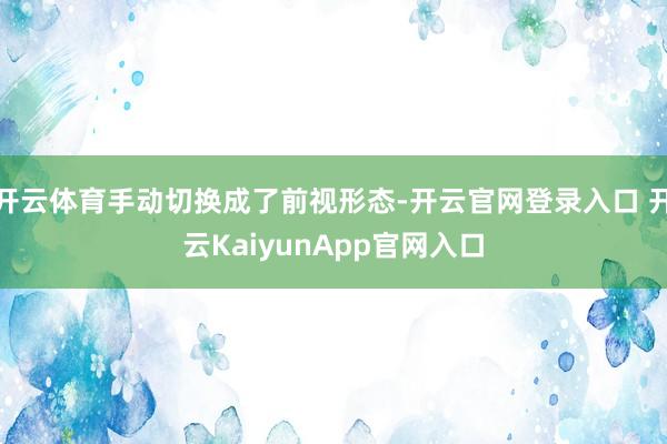 开云体育手动切换成了前视形态-开云官网登录入口 开云KaiyunApp官网入口