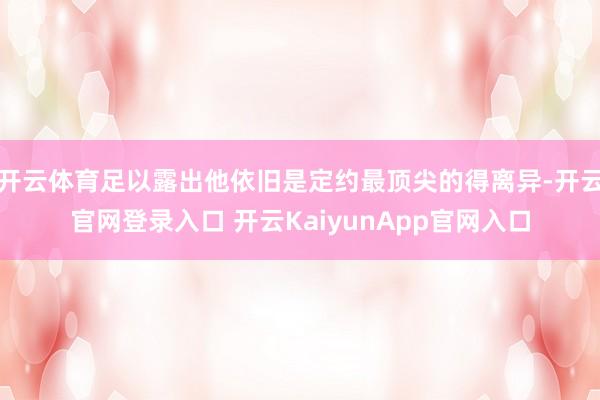 开云体育足以露出他依旧是定约最顶尖的得离异-开云官网登录入口 开云KaiyunApp官网入口