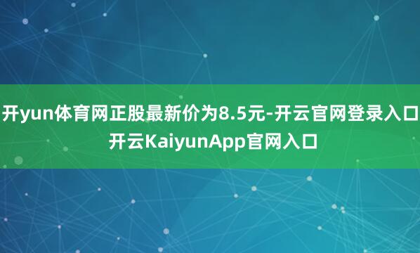 开yun体育网正股最新价为8.5元-开云官网登录入口 开云KaiyunApp官网入口