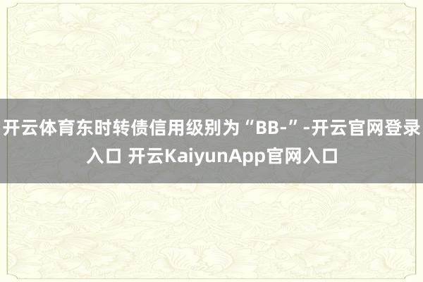 开云体育东时转债信用级别为“BB-”-开云官网登录入口 开云KaiyunApp官网入口