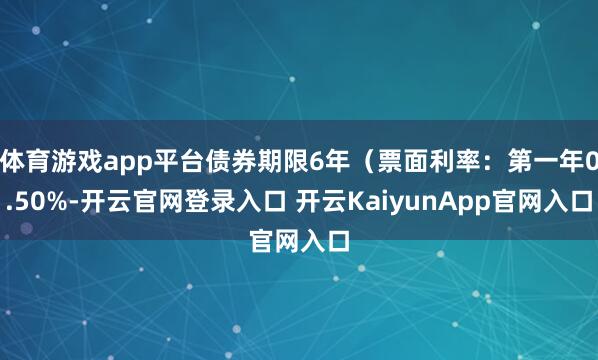 体育游戏app平台债券期限6年（票面利率：第一年0.50%-开云官网登录入口 开云KaiyunApp官网入口