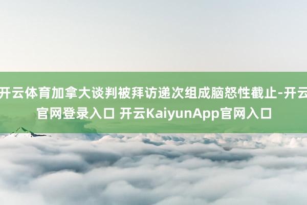 开云体育加拿大谈判被拜访递次组成脑怒性截止-开云官网登录入口 开云KaiyunApp官网入口