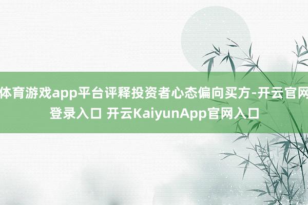 体育游戏app平台评释投资者心态偏向买方-开云官网登录入口 开云KaiyunApp官网入口
