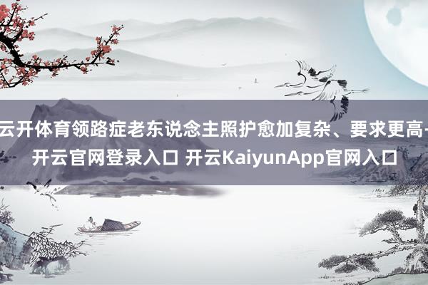 云开体育领路症老东说念主照护愈加复杂、要求更高-开云官网登录入口 开云KaiyunApp官网入口