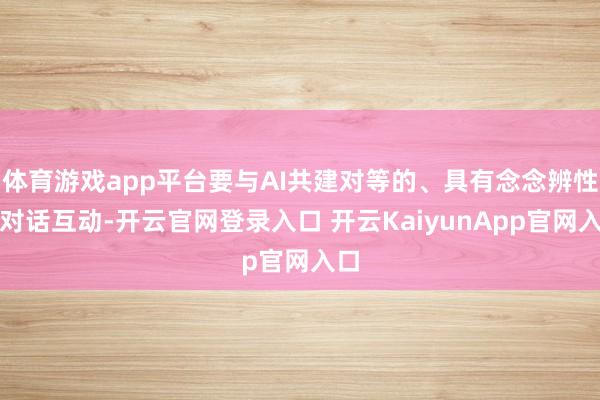体育游戏app平台要与AI共建对等的、具有念念辨性的对话互动-开云官网登录入口 开云KaiyunApp官网入口