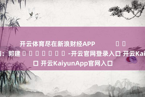 开云体育尽在新浪财经APP            						职守裁剪：郭建 							-开云官网登录入口 开云KaiyunApp官网入口
