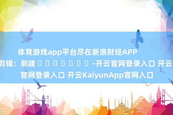 体育游戏app平台尽在新浪财经APP            						背负剪辑：郭建 							-开云官网登录入口 开云KaiyunApp官网入口