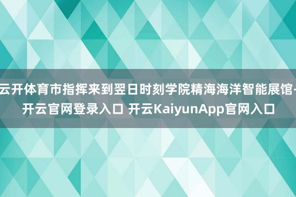 云开体育市指挥来到翌日时刻学院精海海洋智能展馆-开云官网登录入口 开云KaiyunApp官网入口
