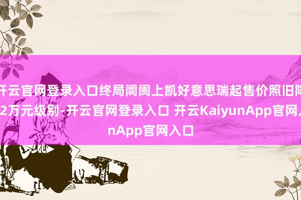 开云官网登录入口终局阛阓上凯好意思瑞起售价照旧降至12万元级别-开云官网登录入口 开云KaiyunApp官网入口