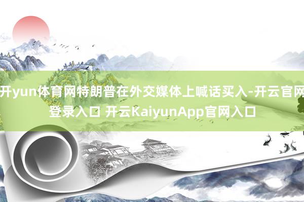 开yun体育网特朗普在外交媒体上喊话买入-开云官网登录入口 开云KaiyunApp官网入口