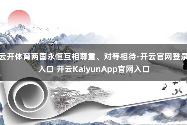 云开体育两国永恒互相尊重、对等相待-开云官网登录入口 开云KaiyunApp官网入口