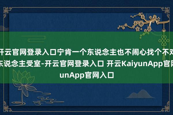 开云官网登录入口宁肯一个东说念主也不闹心找个不对适的东说念主受室-开云官网登录入口 开云KaiyunApp官网入口