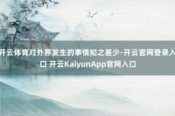 开云体育对外界发生的事情知之甚少-开云官网登录入口 开云KaiyunApp官网入口