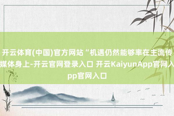 开云体育(中国)官方网站“机遇仍然能够率在主流传统媒体身上-开云官网登录入口 开云KaiyunApp官网入口