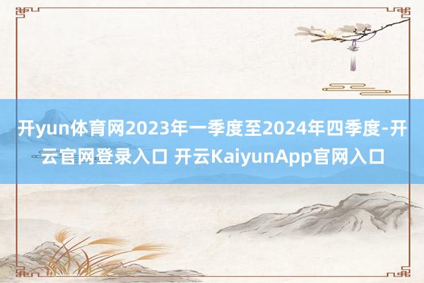 开yun体育网2023年一季度至2024年四季度-开云官网登录入口 开云KaiyunApp官网入口
