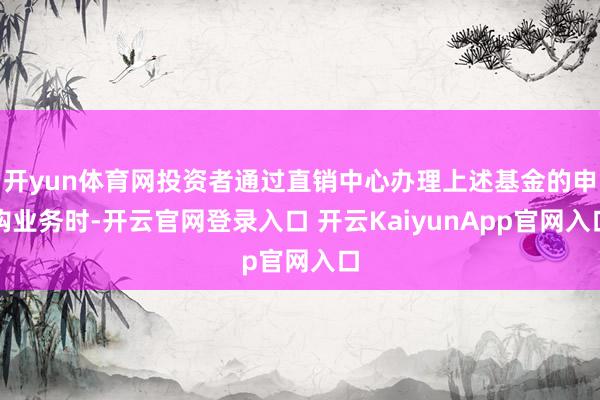 开yun体育网投资者通过直销中心办理上述基金的申购业务时-开云官网登录入口 开云KaiyunApp官网入口
