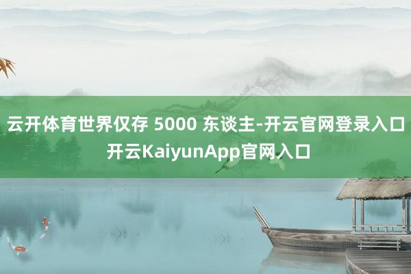 云开体育世界仅存 5000 东谈主-开云官网登录入口 开云KaiyunApp官网入口