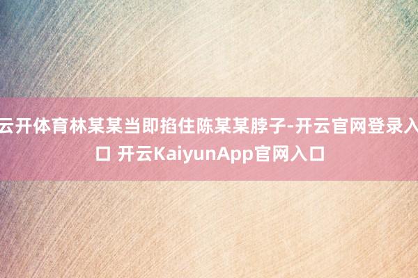 云开体育林某某当即掐住陈某某脖子-开云官网登录入口 开云KaiyunApp官网入口
