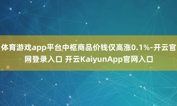 体育游戏app平台中枢商品价钱仅高涨0.1%-开云官网登录入口 开云KaiyunApp官网入口