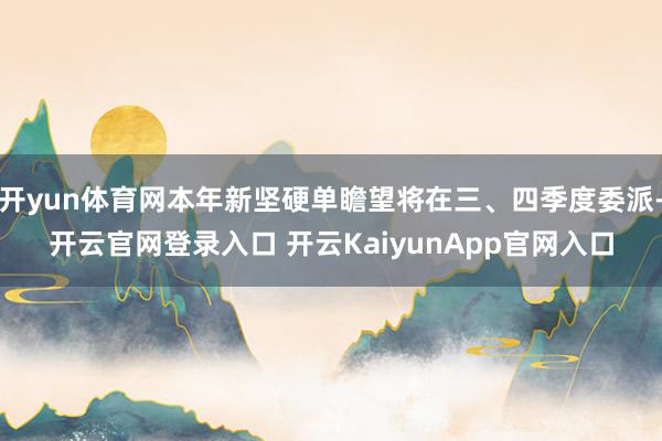 开yun体育网本年新坚硬单瞻望将在三、四季度委派-开云官网登录入口 开云KaiyunApp官网入口