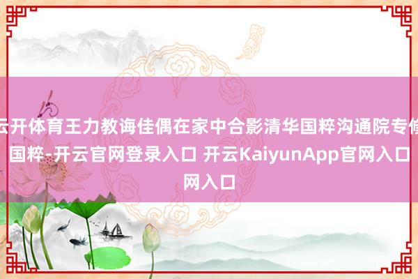云开体育王力教诲佳偶在家中合影清华国粹沟通院专修国粹-开云官网登录入口 开云KaiyunApp官网入口