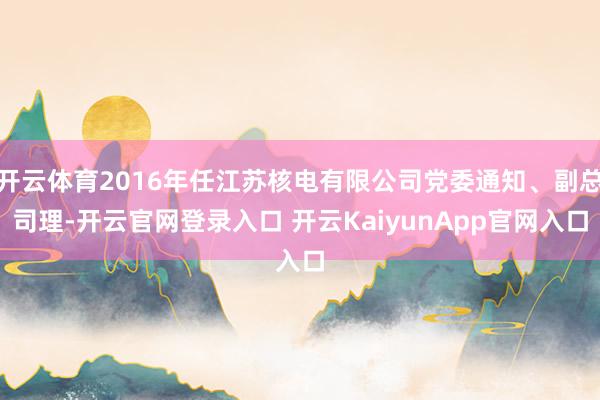 开云体育2016年任江苏核电有限公司党委通知、副总司理-开云官网登录入口 开云KaiyunApp官网入口