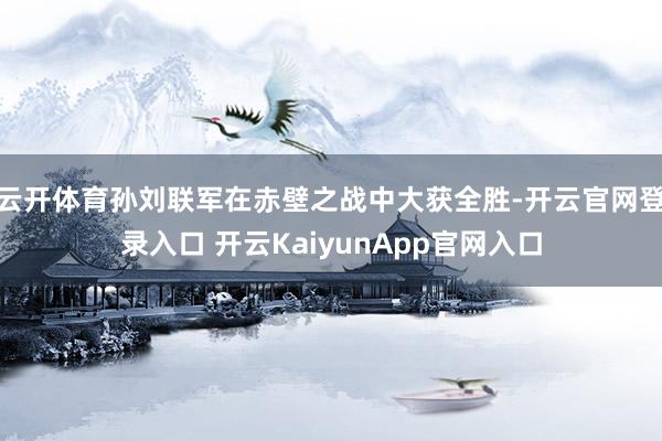 云开体育孙刘联军在赤壁之战中大获全胜-开云官网登录入口 开云KaiyunApp官网入口