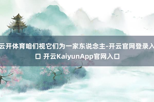 云开体育咱们视它们为一家东说念主-开云官网登录入口 开云KaiyunApp官网入口