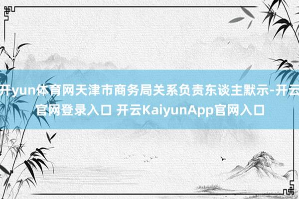 开yun体育网天津市商务局关系负责东谈主默示-开云官网登录入口 开云KaiyunApp官网入口