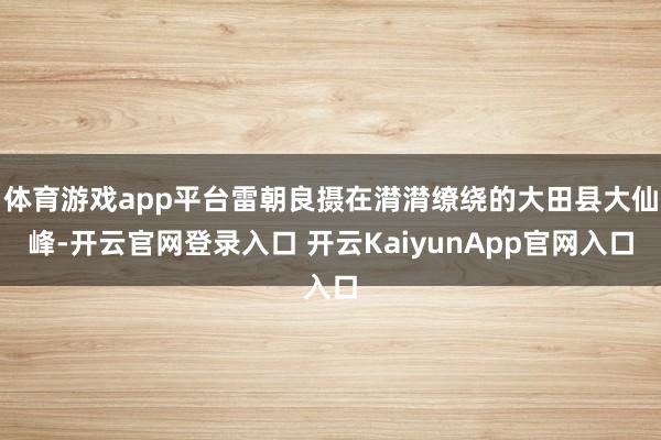 体育游戏app平台雷朝良摄在潸潸缭绕的大田县大仙峰-开云官网登录入口 开云KaiyunApp官网入口