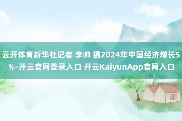 云开体育新华社记者 李帅 摄2024年中国经济增长5%-开云官网登录入口 开云KaiyunApp官网入口