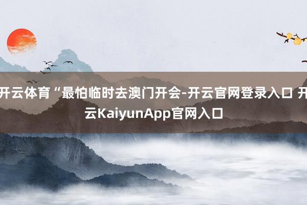 开云体育“最怕临时去澳门开会-开云官网登录入口 开云KaiyunApp官网入口
