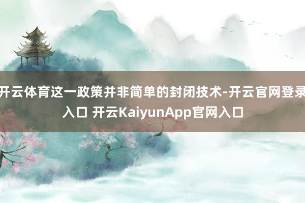 开云体育这一政策并非简单的封闭技术-开云官网登录入口 开云KaiyunApp官网入口