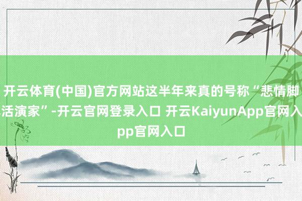 开云体育(中国)官方网站这半年来真的号称“悲情脚本活演家”-开云官网登录入口 开云KaiyunApp官网入口